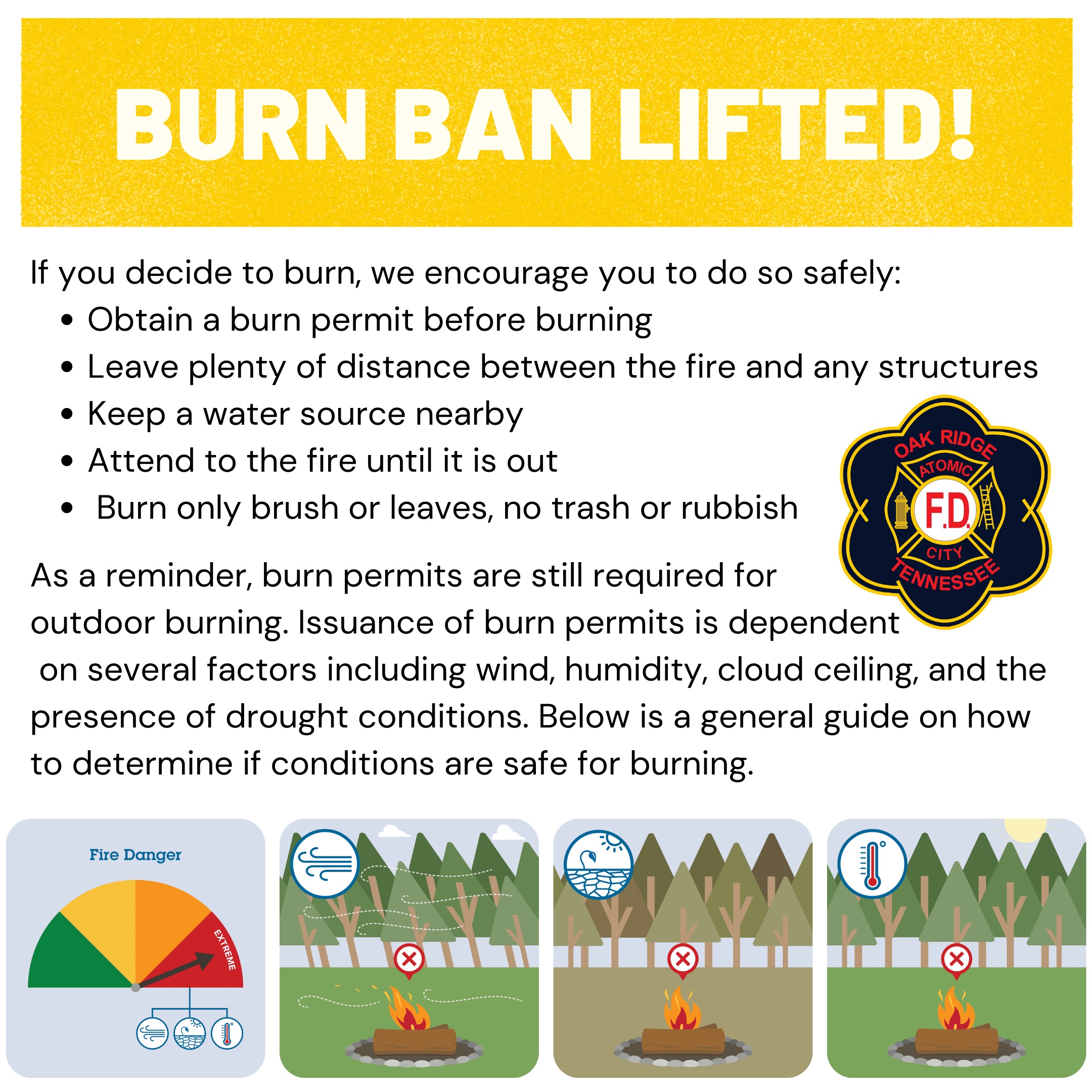Fire Chief Travis Solomon has lifted the burn ban for the City of Oak Ridge. As a reminder, burn permits are still required for outdoor burning. Issuance of burn permits is dependent on several factors including wind, humidity, cloud ceiling, and the presence of drought conditions. The battalion chief makes the daily determination regarding burn permits with these factors in mind. The lifted burn ban does not guarantee a burn permit will be issued. If prolonged dry weather conditions return, the burn ban may be reinstated.  If you decide to burn, we encourage you to do so safely: • Obtain a burn permit before burning • Leave plenty of distance between the fire and any structures • Keep a water source nearby • Attend to the fire until it is out • Burn only brush or leaves, no trash or rubbish
